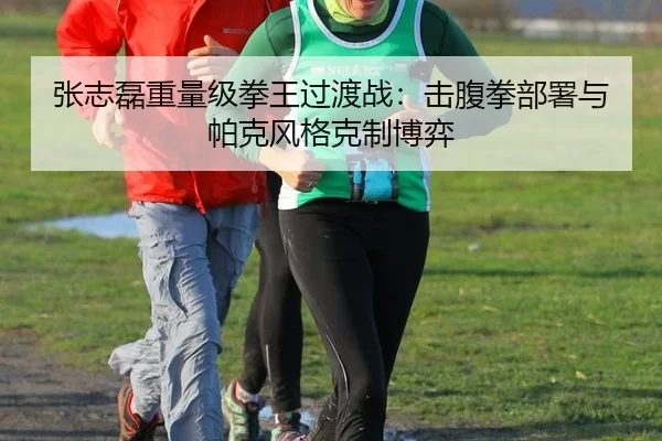张志磊重量级拳王过渡战：击腹拳部署与帕克风格克制博弈