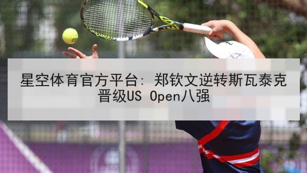 星空体育官方平台: 郑钦文逆转斯瓦泰克晋级US Open八强 星空体育官方平台: 郑钦文逆转斯瓦泰克晋级US Open八强